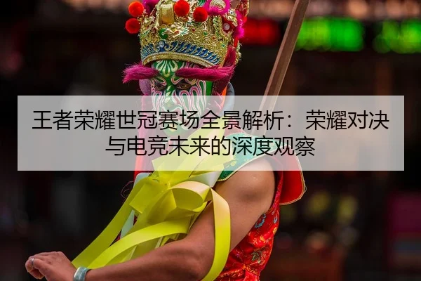 王者荣耀世冠赛场全景解析：荣耀对决与电竞未来的深度观察