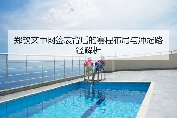 郑钦文中网签表背后的赛程布局与冲冠路径解析