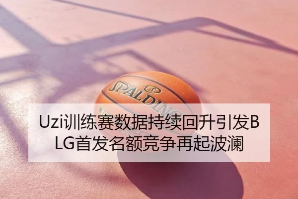 Uzi训练赛数据持续回升引发BLG首发名额竞争再起波澜