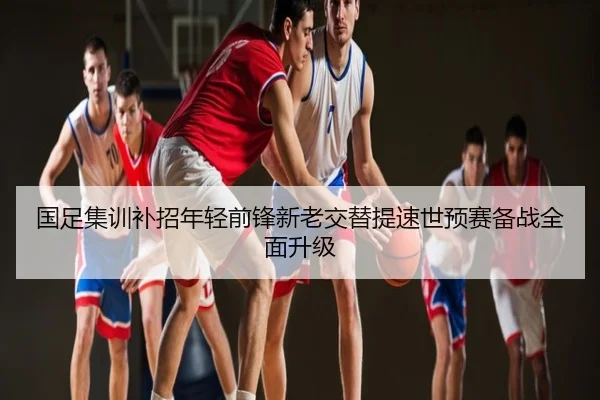 国足集训补招年轻前锋新老交替提速世预赛备战全面升级