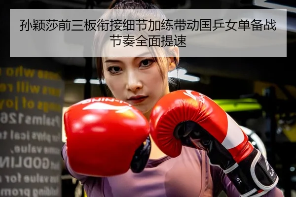 孙颖莎前三板衔接细节加练带动国乒女单备战节奏全面提速