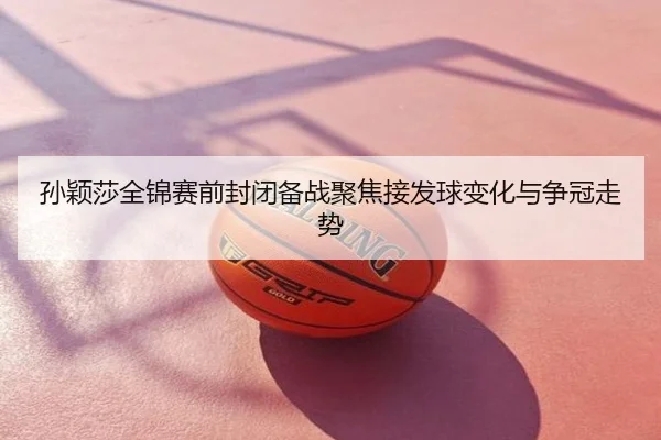 孙颖莎全锦赛前封闭备战聚焦接发球变化与争冠走势