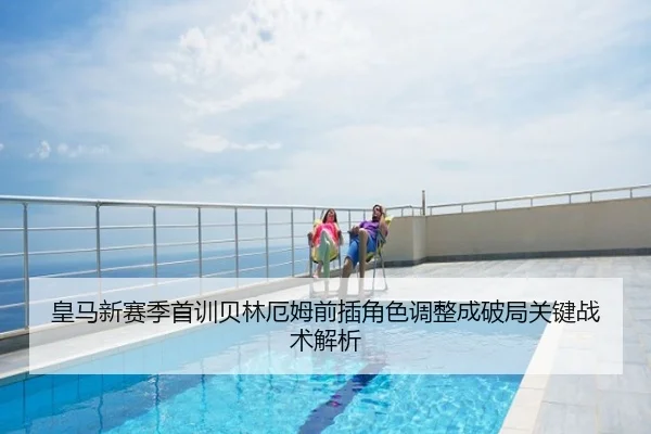 皇马新赛季首训贝林厄姆前插角色调整成破局关键战术解析
