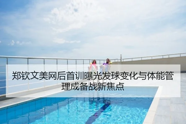 郑钦文美网后首训曝光发球变化与体能管理成备战新焦点