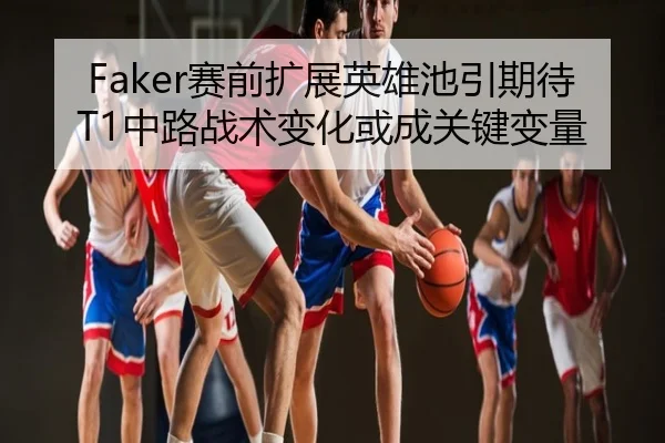 Faker赛前扩展英雄池引期待 T1中路战术变化或成关键变量