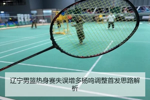 辽宁男篮热身赛失误增多杨鸣调整首发思路解析